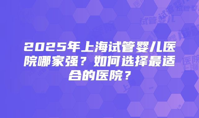 2025年上海试管婴儿医院哪家强？如何选择最适合的医院？