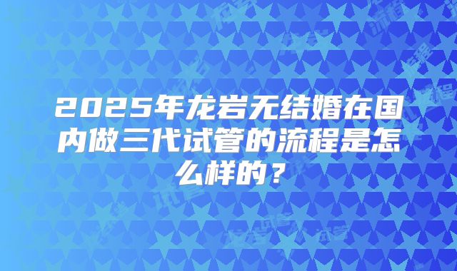 2025年龙岩无结婚在国内做三代试管的流程是怎么样的？