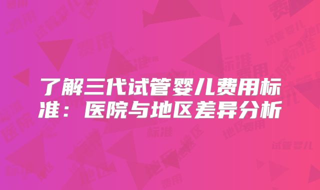 了解三代试管婴儿费用标准：医院与地区差异分析