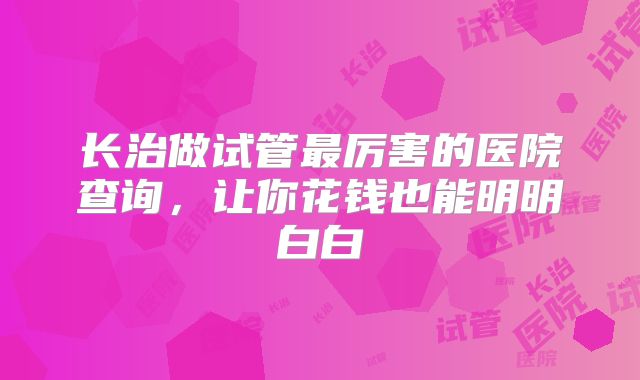 长治做试管最厉害的医院查询，让你花钱也能明明白白
