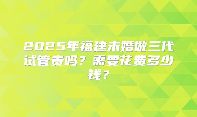 2025年福建未婚做三代试管贵吗？需要花费多少钱？