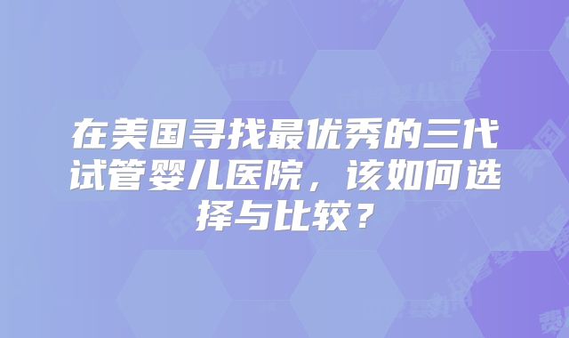 在美国寻找最优秀的三代试管婴儿医院,该如何选择与比较?