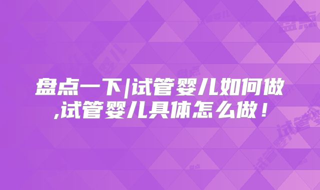 盘点一下|试管婴儿如何做,试管婴儿具体怎么做！