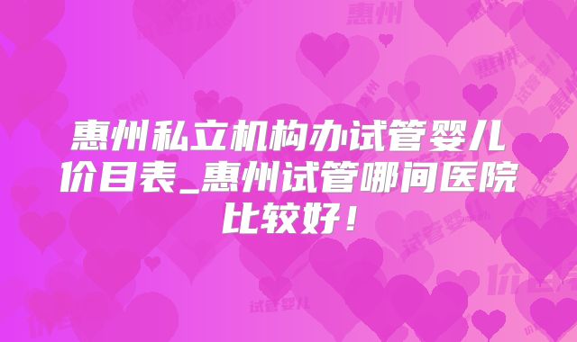 惠州私立机构办试管婴儿价目表_惠州试管哪间医院比较好！