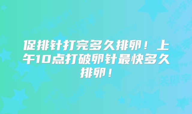 促排针打完多久排卵！上午10点打破卵针最快多久排卵！