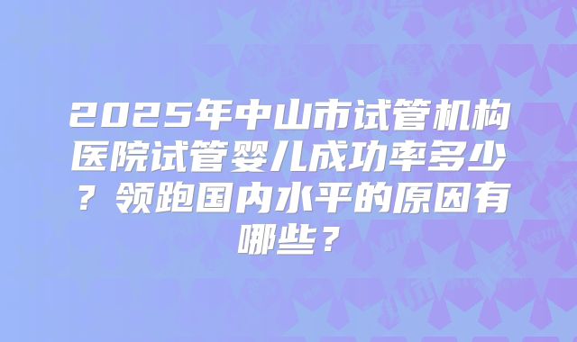 2025年中山市试管机构医院试管婴儿成功率多少？领跑国内水平的原因有哪些？