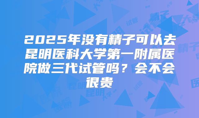 2025年没有精子可以去昆明医科大学第一附属医院做三代试管吗?会不会很贵