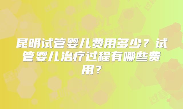 昆明试管婴儿费用多少?试管婴儿治疗过程有哪些费用?