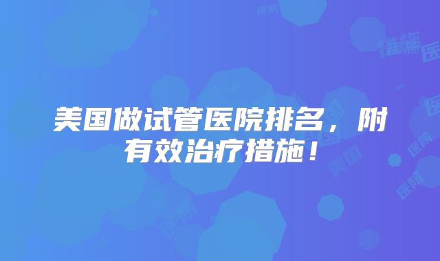 美国做试管医院排名,附有效治疗措施!