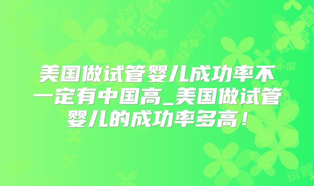 美国做试管婴儿成功率不一定有中国高_美国做试管婴儿的成功率多高！