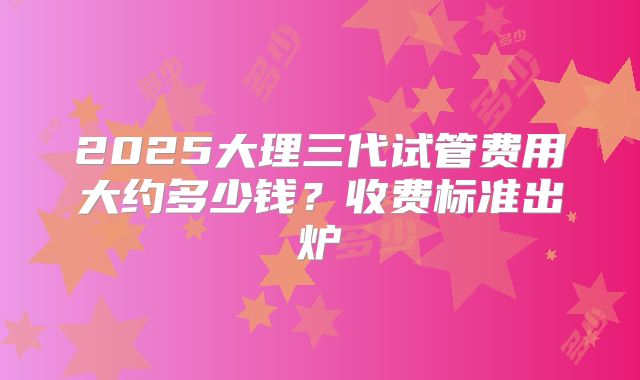 2025大理三代试管费用大约多少钱？收费标准出炉
