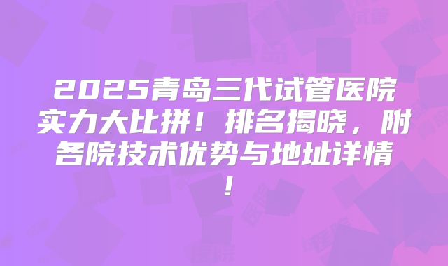 2025青岛三代试管医院实力大比拼!排名揭晓,附各院技术优势与地址详情!