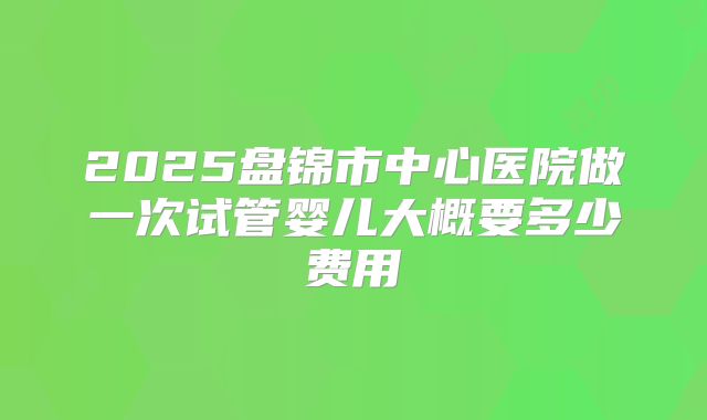 2025盘锦市中心医院做一次试管婴儿大概要多少费用