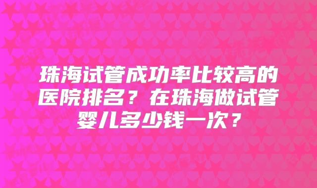 珠海试管成功率比较高的医院排名？在珠海做试管婴儿多少钱一次？