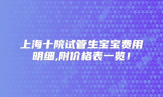 上海十院试管生宝宝费用明细,附价格表一览！
