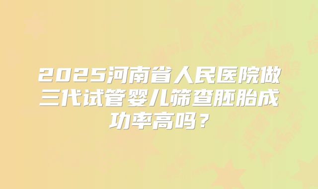 2025河南省人民医院做三代试管婴儿筛查胚胎成功率高吗？