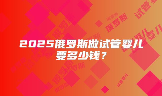 2025俄罗斯做试管婴儿要多少钱?