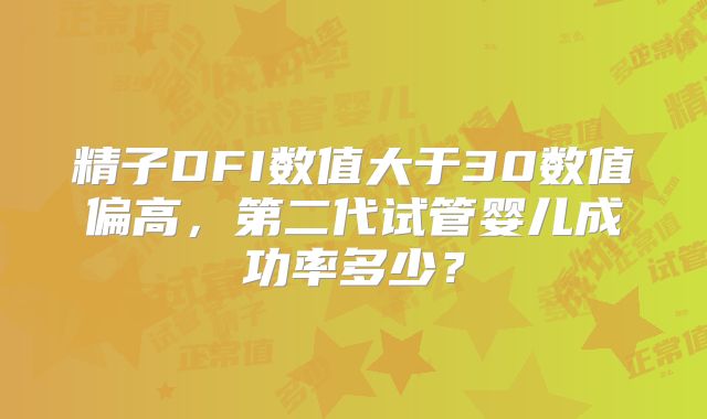 精子DFI数值大于30数值偏高，第二代试管婴儿成功率多少？