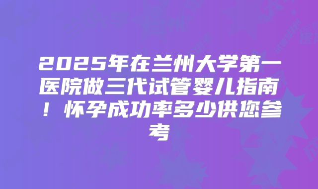 2025年在兰州大学第一医院做三代试管婴儿指南！怀孕成功率多少供您参考