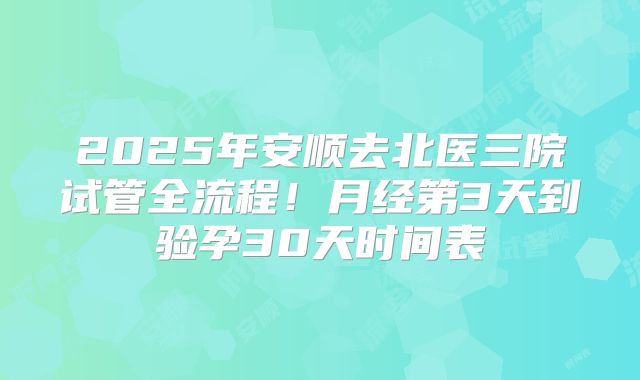 2025年安顺去北医三院试管全流程！月经第3天到验孕30天时间表