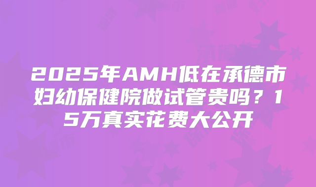 2025年AMH低在承德市妇幼保健院做试管贵吗？15万真实花费大公开
