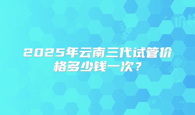 2025年云南三代试管价格多少钱一次？