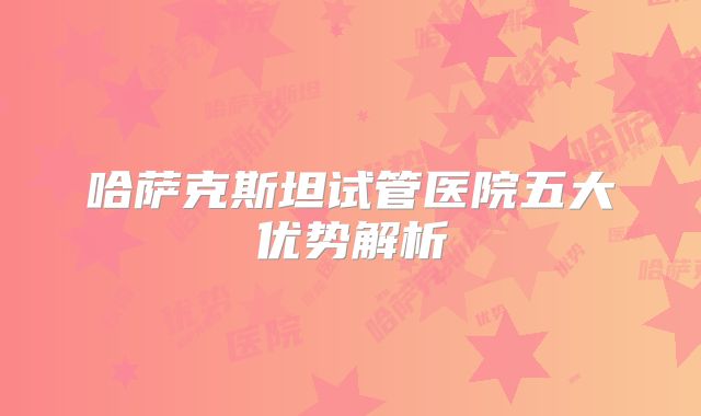 哈萨克斯坦试管医院五大优势解析