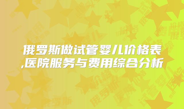 俄罗斯做试管婴儿价格表,医院服务与费用综合分析