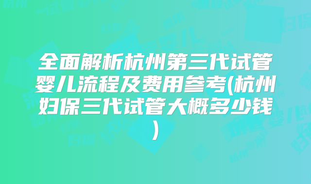 全面解析杭州第三代试管婴儿流程及费用参考(杭州妇保三代试管大概多少钱)