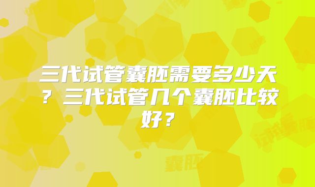 三代试管囊胚需要多少天？三代试管几个囊胚比较好？