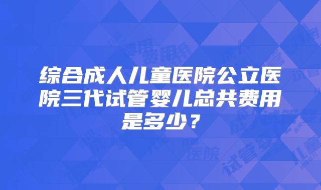 综合成人儿童医院公立医院三代试管婴儿总共费用是多少？