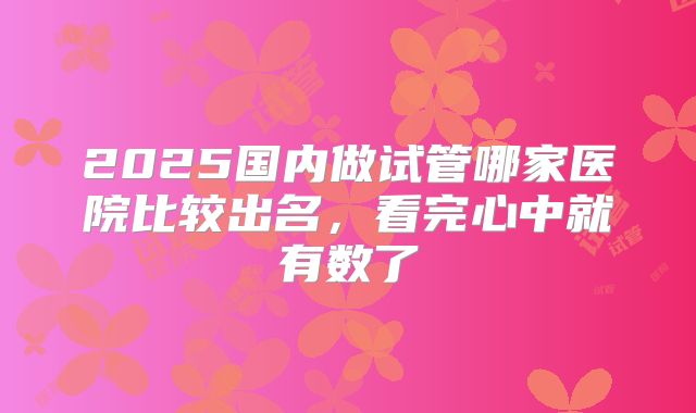 2025国内做试管哪家医院比较出名,看完心中就有数了
