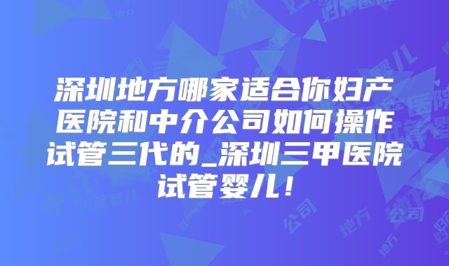 深圳地方哪家适合你妇产医院和中介公司如何操作试管三代的_深圳三甲医院试管婴儿！