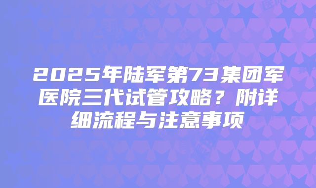 2025年陆军第73集团军医院三代试管攻略？附详细流程与注意事项