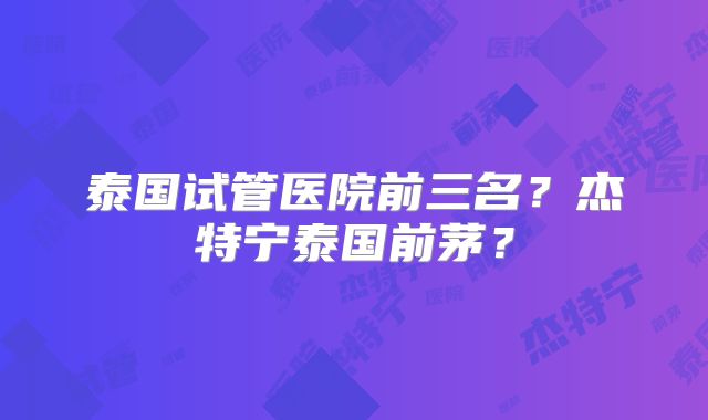 泰国试管医院前三名？杰特宁泰国前茅？