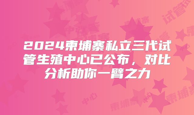 2024柬埔寨私立三代试管生殖中心已公布，对比分析助你一臂之力