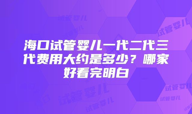 海口试管婴儿一代二代三代费用大约是多少？哪家好看完明白