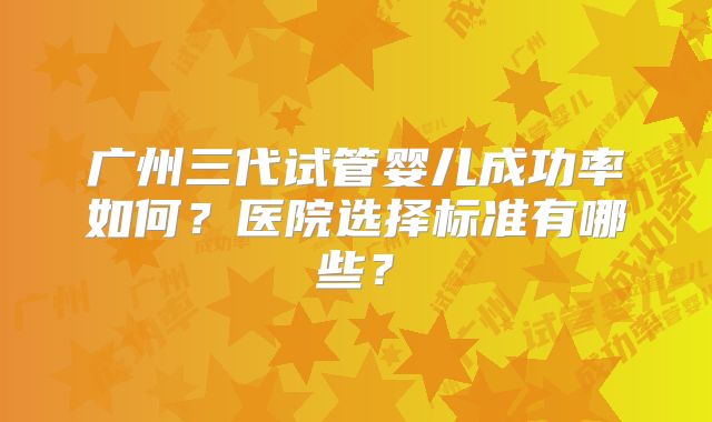 广州三代试管婴儿成功率如何？医院选择标准有哪些？