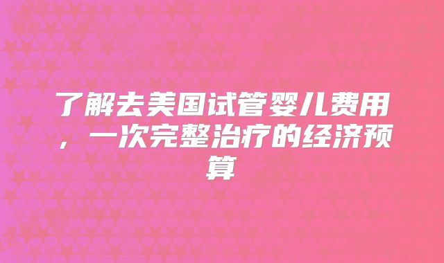 了解去美国试管婴儿费用，一次完整治疗的经济预算