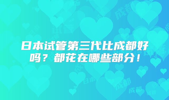 日本试管第三代比成都好吗?都花在哪些部分!
