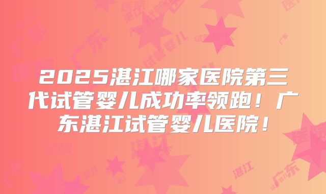 2025湛江哪家医院第三代试管婴儿成功率领跑！广东湛江试管婴儿医院！