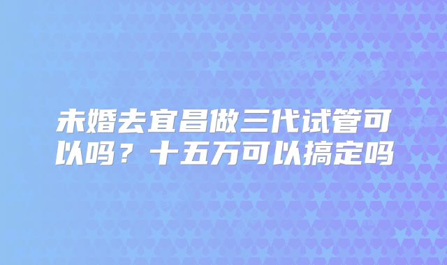 未婚去宜昌做三代试管可以吗？十五万可以搞定吗