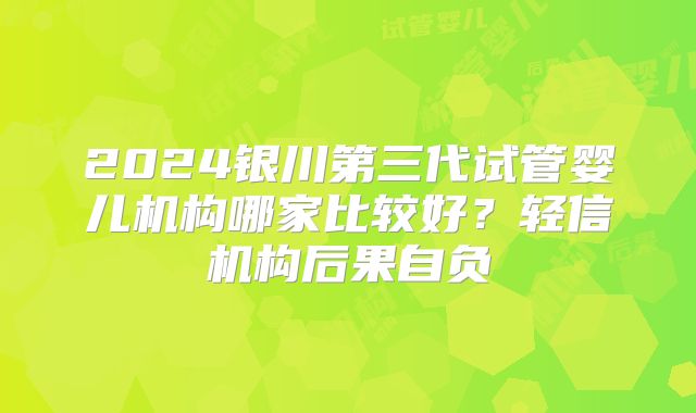 2024银川第三代试管婴儿机构哪家比较好?轻信机构后果自负