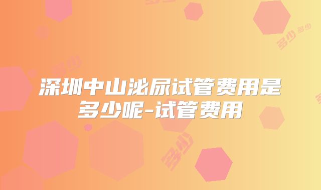 深圳中山泌尿试管费用是多少呢-试管费用