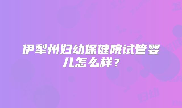 伊犁州妇幼保健院试管婴儿怎么样?