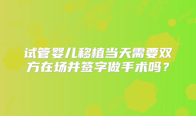 试管婴儿移植当天需要双方在场并签字做手术吗？