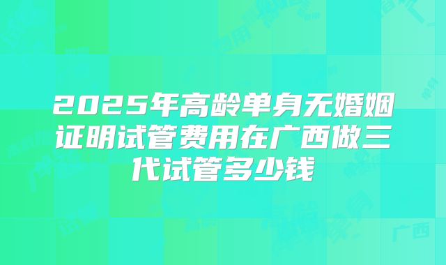 2025年高龄单身无婚姻证明试管费用在广西做三代试管多少钱