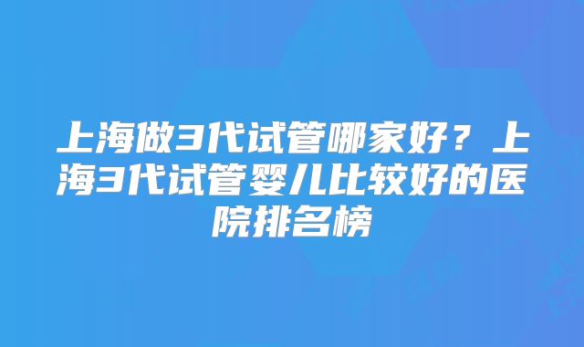 上海做3代试管哪家好？上海3代试管婴儿比较好的医院排名榜