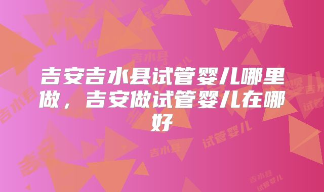 吉安吉水县试管婴儿哪里做，吉安做试管婴儿在哪好