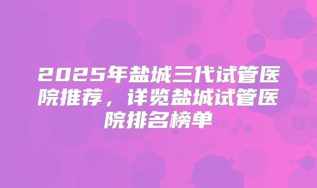 2025年盐城三代试管医院推荐，详览盐城试管医院排名榜单